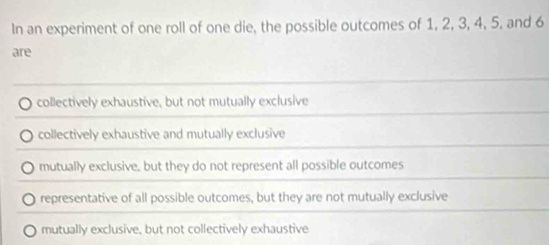 In an experiment of one roll of one die, the possible outcomes of 1, 2, 3, 4, 5, and 6
are
collectively exhaustive, but not mutually exclusive
collectively exhaustive and mutually exclusive
mutually exclusive, but they do not represent all possible outcomes
representative of all possible outcomes, but they are not mutually exclusive
mutually exclusive, but not collectively exhaustive