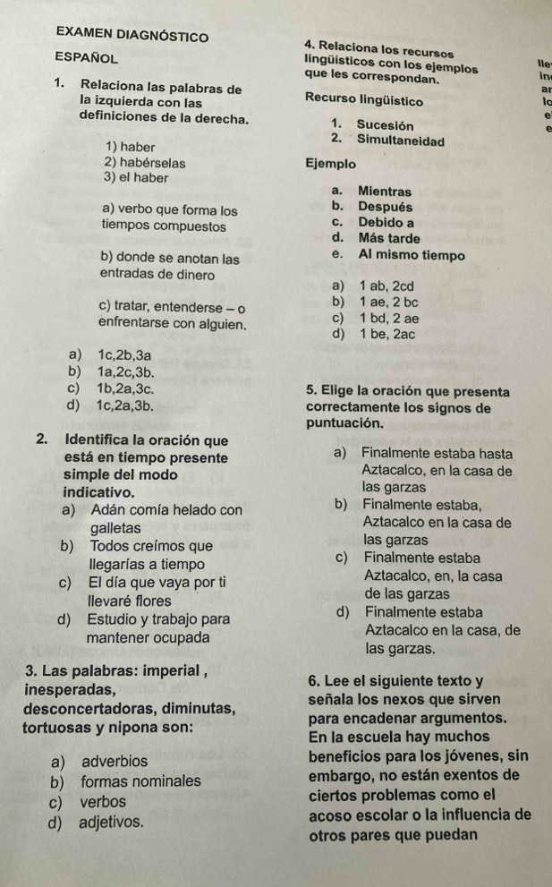 EXAMEN DIAGNÓSTICO 4, Relaciona los recursos
lingüísticos con los ejemplos le
Español que les correspondan. a
in
1. Relaciona las palabras de Recurso lingüístico
la izquierda con las e
definiciones de la derecha. 1. Sucesión e
2.  Simultaneidad
1) haber
2) habérselas Ejemplo
3) el haber a. Mientras
b. Después
a) verbo que forma los c. Debido a
tiempos compuestos d. Más tarde
b) donde se anotan las e. Al mismo tiempo
entradas de dinero
a) 1 ab, 2cd
c) tratar, entenderse - o b) 1 ae, 2 bc
enfrentarse con alguien. d) 1 be, 2ac c) 1 bd, 2 ae
a) 1c,2b,3a
b) 1a,2c,3b.
c)⩽ 1b,2a,3c. 5. Elige la oración que presenta
d) 1c,2a,3b. correctamente los signos de
puntuación.
2. Identifica la oración que
está en tiempo presente a) Finalmente estaba hasta
simple del modo Aztacalco, en la casa de
indicativo. las garzas
a) Adán comía helado con b) Finalmente estaba,
Aztacalco en la casa de
galletas las garzas
b) Todos creímos que
Ilegarías a tiempo c) Finalmente estaba
Aztacalco, en, la casa
c) El día que vaya por ti de las garzas
Ilevaré flores
d) Estudio y trabajo para d) Finalmente estaba
Aztacalco en la casa, de
mantener ocupada las garzas.
3. Las palabras: imperial , 6. Lee el siguiente texto y
inesperadas,
desconcertadoras, diminutas, señala los nexos que sirven
tortuosas y nipona son: para encadenar argumentos.
En la escuela hay muchos
a) adverbios beneficios para los jóvenes, sin
b) formas nominales embargo, no están exentos de
c) verbos ciertos problemas como el
d) adjetivos. acoso escolar o la influencia de
otros pares que puedan