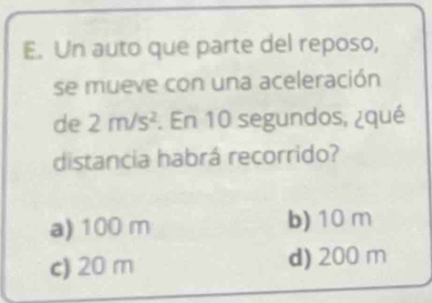 Un auto que parte del reposo,
se mueve con una aceleración
de 2m/s^2. En 10 segundos, ¿qué
distancia habrá recorrido?
a) 100 m b) 10 m
c) 20 m d) 200 m