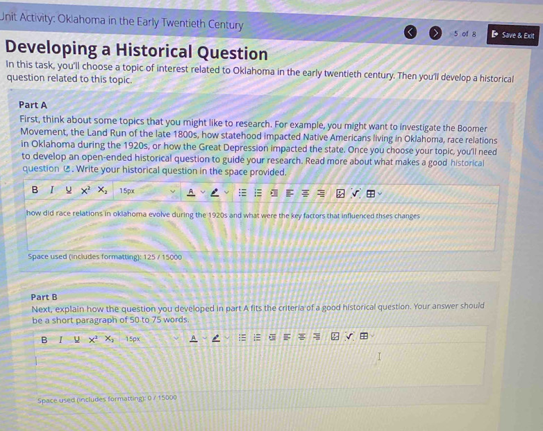 Unit Activity: Oklahoma in the Early Twentieth Century 5 of 8 D Save & Exit 
Developing a Historical Question 
In this task, you'll choose a topic of interest related to Oklahoma in the early twentieth century. Then you'll develop a historical 
question related to this topic. 
Part A 
First, think about some topics that you might like to research. For example, you might want to investigate the Boomer 
Movement, the Land Run of the late 1800s, how statehood impacted Native Americans living in Oklahoma, race relations 
in Oklahoma during the 1920s, or how the Great Depression impacted the state. Once you choose your topic, you'll need 
to develop an open-ended historical question to guide your research. Read more about what makes a good historical 
question C. Write your historical question in the space provided. 
B I U x^2 X_2 15px
how did race relations in oklahoma evolve during the 1920s and what were the key factors that influenced thses changes 
Space used (includes formatting): 125 / 15000
Part B 
Next, explain how the question you developed in part A fits the criteria of a good historical question. Your answer should 
be a short paragraph of 50 to 75 words. 
B I x^2 X_2 15px
Space used (includes formatting): 0 / 15000