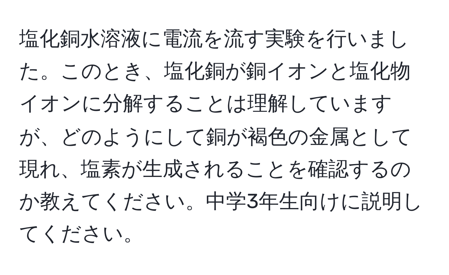 塩化銅水溶液に電流を流す実験を行いました。このとき、塩化銅が銅イオンと塩化物イオンに分解することは理解していますが、どのようにして銅が褐色の金属として現れ、塩素が生成されることを確認するのか教えてください。中学3年生向けに説明してください。