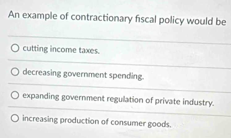 An example of contractionary fiscal policy would be
cutting income taxes.
decreasing government spending.
expanding government regulation of private industry.
increasing production of consumer goods.