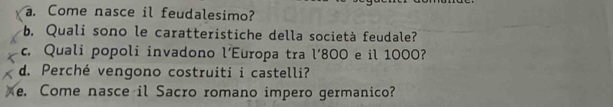 Come nasce il feudalesimo? 
b. Quali sono le caratteristiche della società feudale? 
c. Quali popoli invadono l’Europa tra l'800 e il 1000? 
d. Perché vengono costruiti i castelli? 
e. Come nasce il Sacro romano impero germanico?