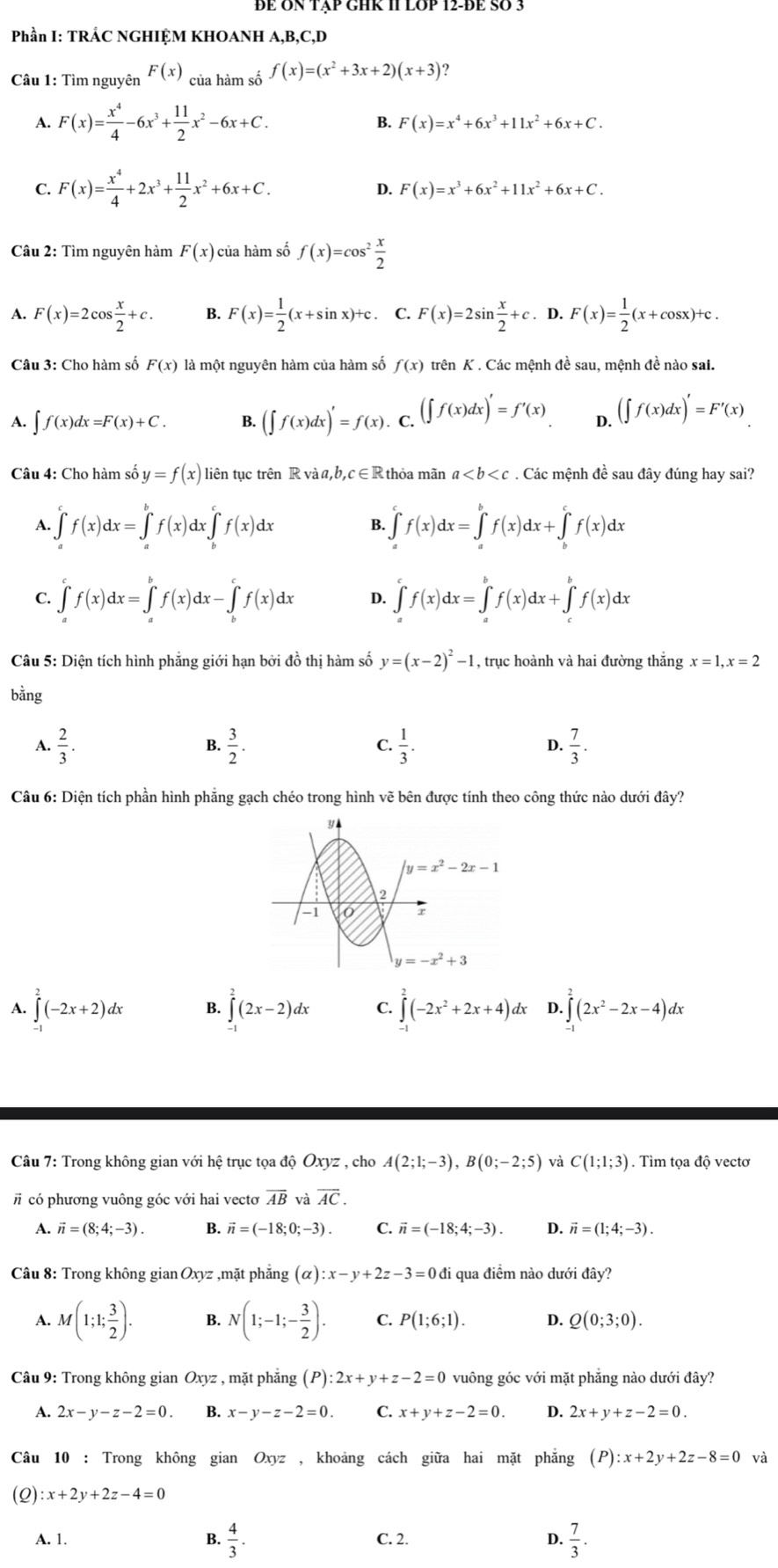 Phần I: TRÁC NGHIỆM KHOANH A,B,C,D
Câu 1: Tìm nguyên F(x) của hàm số f(x)=(x^2+3x+2)(x+3)
A. F(x)= x^4/4 -6x^3+ 11/2 x^2-6x+C. B. F(x)=x^4+6x^3+11x^2+6x+C.
C. F(x)= x^4/4 +2x^3+ 11/2 x^2+6x+C.
D. F(x)=x^3+6x^2+11x^2+6x+C.
Câu 2: Tìm nguyên hàm F(x) của hàm số f(x)=cos^2 x/2 
1 F(x)=2cos  x/2 +c. B. F(x)= 1/2 (x+sin x)+c. C. F(x)=2sin  x/2 +c. D. F(x)= 1/2 (x+cos x)+c.
Câu 3: Cho hàm số F(x) là một nguyên hàm của hàm số f(x) trên K . Các mệnh đề sau, mệnh đề nào sai.
A. ∈t f(x)dx=F(x)+C. B. (∈t f(x)dx)'=f(x).. C. (∈t f(x)dx)'=f'(x) D. (∈t f(x)dx)'=F'(x)
Câu 4: Cho hàm số y=f(x) liên tục trên R và a,b,c∈R thỏa mãn a. Các mệnh đề sau đây đúng hay sai?
1 ∈t _a^(cf(x)dx=∈tlimits _a^bf(x)dx∈tlimits _b^cf(x)dx B. ∈t _a^cf(x)dx=∈tlimits _a^bf(x)dx+∈tlimits _b^cf(x)dx
C. ∈tlimits _a^cf(x)dx=∈tlimits _a^bf(x)dx-∈tlimits _b^cf(x)dx 4 ∈tlimits _a^cf(x)dx=∈tlimits _a^bf(x)dx+∈tlimits _c^bf(x)dx
Câu 5: Diện tích hình phẳng giới hạn bởi đồ thị hàm số y=(x-2)^2)-1 , trục hoành và hai đường thắng x=1,x=2
bằng
A.  2/3 .  3/2 .  1/3 .  7/3 .
B.
C.
D.
Câu 6: Diện tích phần hình phẳng gạch chéo trong hình vẽ bên được tính theo công thức nào dưới đây?
A. ∈tlimits _-^2(-2x+2)dx B. ∈tlimits _(-1)^2(2x-2)dx C. ∈tlimits _-^2(-2x^2+2x+4)dx D. ∈tlimits _(-1)^2(2x^2-2x-4)dx
Câu 7: Trong không gian với hệ trục tọa độ Oxyz , cho A(2;1;-3),B(0;-2;5) và C(1;1;3). Tìm tọa độ vectơ
# có phương vuông góc với hai vectơ overline AB và overline AC.
1 vector n=(8;4;-3). B. vector n=(-18;0;-3). C. vector n=(-18;4;-3). D. vector n=(1;4;-3).
Câu 8: Trong không gian Oxyz ,mặt phẳng (alpha ):x-y+2z-3=0 đi qua điểm nào dưới đây?
A. M(1;1; 3/2 ). B. N(1;-1;- 3/2 ). C. P(1;6;1). D. Q(0;3;0).
Câu 9: Trong không gian Oxyz , mặt phẳng (P):2x+y+z-2=0 vuông góc với mặt phẳng nào dưới đây?
A. 2x-y-z-2=0 B. x-y-z-2=0. C. x+y+z-2=0. D. 2x+y+z-2=0.
Câu 10 : Trong không gian Oxyz , khoảng cách giữa hai mặt phẳng (P):x+2y+2z-8=0 và
(Q) :x+2y+2z-4=0
A. 1. B.  4/3 . C. 2. D.  7/3 .