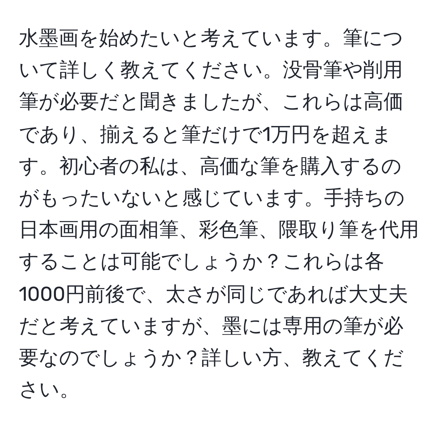 水墨画を始めたいと考えています。筆について詳しく教えてください。没骨筆や削用筆が必要だと聞きましたが、これらは高価であり、揃えると筆だけで1万円を超えます。初心者の私は、高価な筆を購入するのがもったいないと感じています。手持ちの日本画用の面相筆、彩色筆、隈取り筆を代用することは可能でしょうか？これらは各1000円前後で、太さが同じであれば大丈夫だと考えていますが、墨には専用の筆が必要なのでしょうか？詳しい方、教えてください。