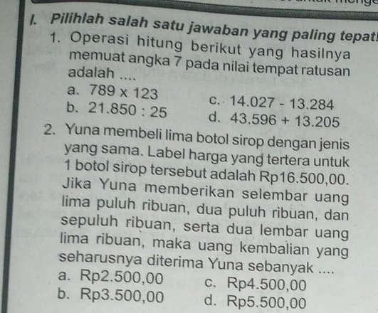 Pilihlah salah satu jawaban yang paling tepat!
1. Operasi hitung berikut yang hasilnya
memuat angka 7 pada nilai tempat ratusan
adalah ....
a. 789* 123 C. 14.027-13.284
b. 21.850:25 d. 43.596+13.205
2. Yuna membeli lima botol sirop dengan jenis
yang sama. Label harga yang tertera untuk
1 botol sirop tersebut adalah Rp16.500,00.
Jika Yuna memberikan selembar uang
lima puluh ribuan, dua puluh ribuan, dan
sepuluh ribuan, serta dua lembar uang
lima ribuan, maka uang kembalian yang
seharusnya diterima Yuna sebanyak ....
a. Rp2.500,00 c. Rp4.500,00
b. Rp3.500,00 d. Rp5.500,00