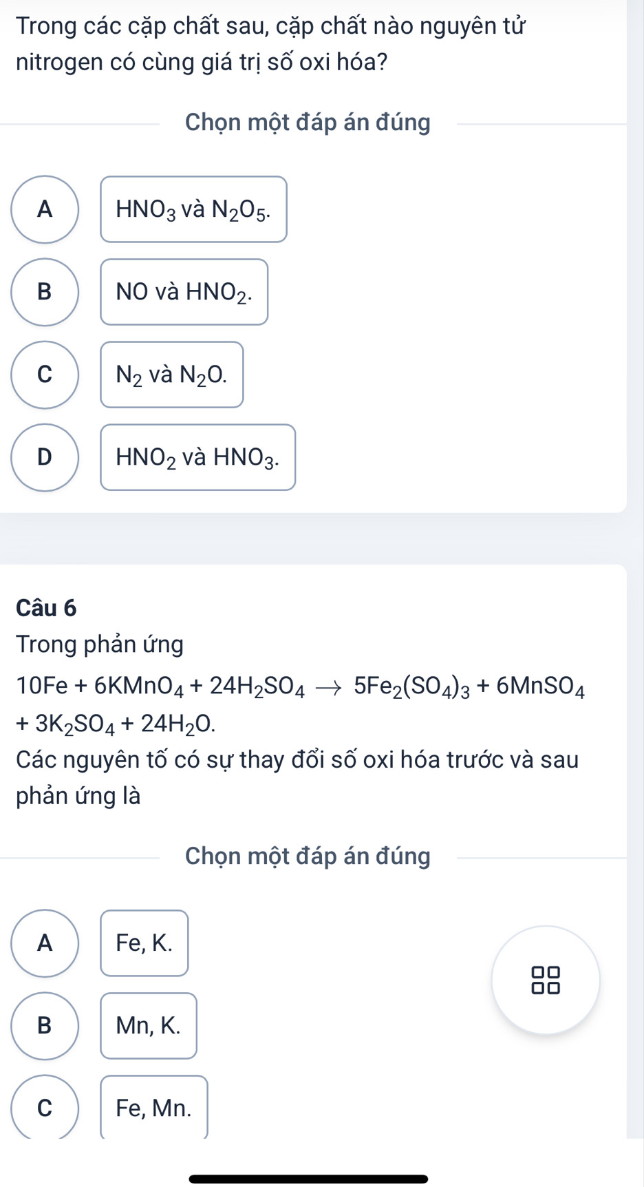 Trong các cặp chất sau, cặp chất nào nguyên tử
nitrogen có cùng giá trị số oxi hóa?
Chọn một đáp án đúng
A HNO_3 và N_2O_5.
B NO và HNO_2.
C N_2 và N_2O.
D HNO_2 và HNO_3. 
Câu 6
Trong phản ứng
10Fe+6KMnO_4+24H_2SO_4to 5Fe_2(SO_4)_3+6MnSO_4
+3K_2SO_4+24H_2O. 
Các nguyên tố có sự thay đổi số oxi hóa trước và sau
phản ứng là
Chọn một đáp án đúng
A Fe, K.
B Mn, K.
C Fe, Mn.