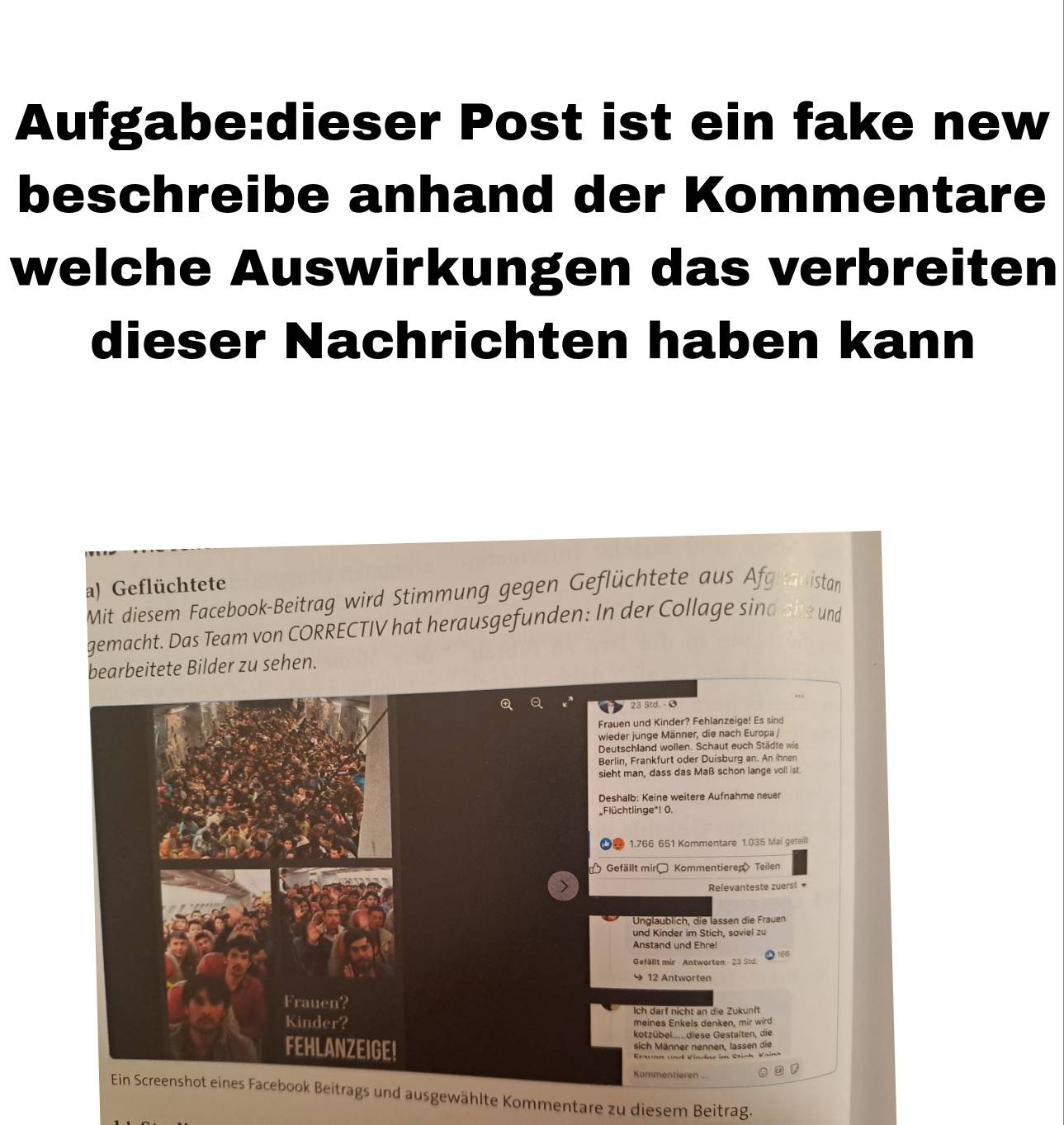 Post ist ein fake new 
beschreibe anhand der Kommentare 
welche Auswirkungen das verbreiten 
dieser Nachrichten haben kann 
a) Geflüchtete 
Mit diesem Facebook-Beitrag wird Stimmung gegen Geflüchtete aus Afghanistan 
gemacht. Das Team von CORRECTIV hat herausgefunden: In der Collage sind aite und 
bearbeitete Bilder zu sehen.
23 Std. - Ø 
Frauen und Kinder? Fehlanzeige! Es sind 
wieder junge Männer, die nach Europa / 
Deutschland wollen. Schaut euch Städte wie 
Berlin, Frankfurt oder Duisburg an. An ihnen 
sieht man, dass das Maß schon lange voll ist. 
Deshalb: Keine weitere Aufnahme neuer 
Flüchtlinge"! 0. 
2 1.766 651 Kommentare 1.035 Mai geteit 
* Gefällt mir Kommentieren Teilen 
Relevanteste zuerst 
Unglaublich. die lassen die Frauen 
und Kinder im Stich, soviel zu 
Anstand und Ehre! 166
Gefällt mir - Antworten - 23 Std 
9 12 Antworten 
Ich darf nicht an die Zukunft 
meines Enkels denken, mir wird 
kotzübel.....diese Gestalten, die 
sich Männer nennen. lassen die 
Erauan und Vindar im Stinh Vaina 
Kommentieren 
Ein Screenshot eines Facebook Beitrags und ausgewählte Kommentare zu diesem Beitrag.