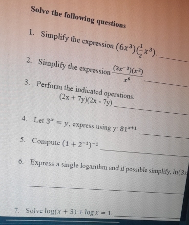 Solve the following questions 
1. Simplify the expression (6x^3)( 1/2 x^3). _ 
2. Simplify the expression  ((3x^(-3))(x^2))/x^6  _ 
_ 
3. Perform the indicated operations. (2x+7y)(2x-7y)
_ 
4. Let 3^x=y , express using y : 81^(x+1)
_ 
5. Compute (1+2^(-1))^-1
6. Express a single logarithm and if possible simplify, ln(3x
_ 
_ 
7. Solve log (x+3)+log x=1. _