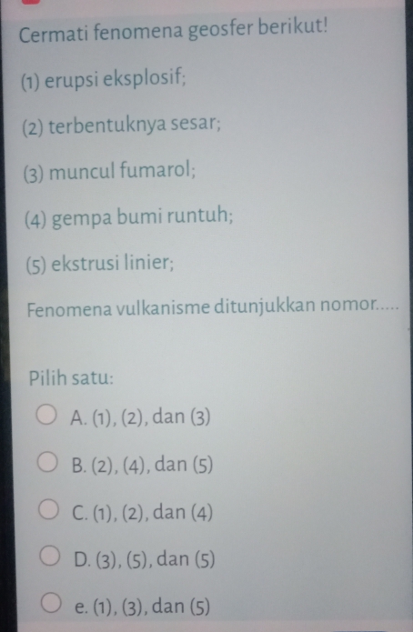 Cermati fenomena geosfer berikut!
(1) erupsi eksplosif;
(2) terbentuknya sesar;
(3) muncul fumarol;
(4) gempa bumi runtuh;
(5) ekstrusi linier;
Fenomena vulkanisme ditunjukkan nomor.....
Pilih satu:
A. (1),(2) , dan (3)
B. (2),(4) , dan (5)
C. (1),(2) , dan (4)
D. (3),(5) , dan (5)
e. (1),(3) ,dan(5)