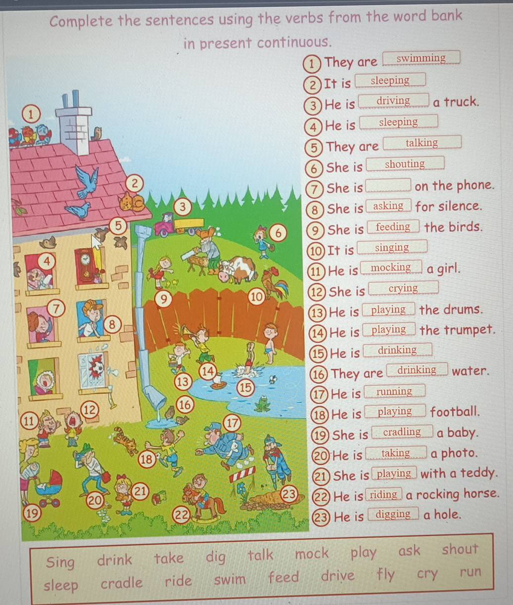 Complete the sentences using the verbs from the word bank
in present continuous.
1) They are swimming
2)It is sleeping
He is  □ /□   driving a truck.
He is sleeping
They are talking
She is shouting
She is □ on the phone.
asking for silence.
She is
feeding the birds.
She is
It is singing
He is mocking a girl.
She is crying
playing the drums.
He is
He is playing the trumpet.
He is drinking
They are drinking water.
He is running
playing football.
1
He is
She is cradling a baby.
0 He is taking a photo.
1 She is playing_ with a teddy.
2 He is riding a rocking horse.
digging a hole.
3 He is
Sing ₹drink take dig talk mock play ask shout
sleep cradle ride swim feed drive fly cry run