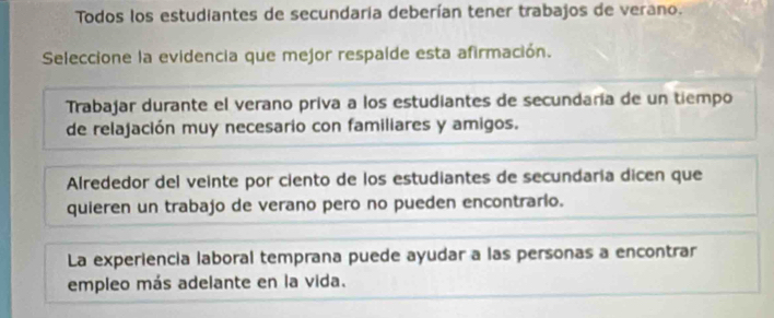 Todos los estudiantes de secundaría deberían tener trabajos de verano.
Seleccione la evidencia que mejor respaíde esta afirmación.
Trabajar durante el verano priva a los estudiantes de secundaría de un tiempo
de relajación muy necesario con familiares y amigos.
Alrededor del veinte por ciento de los estudiantes de secundaría dicen que
quieren un trabajo de verano pero no pueden encontrario.
La experiencia laboral temprana puede ayudar a las personas a encontrar
empleo más adelante en la vida.