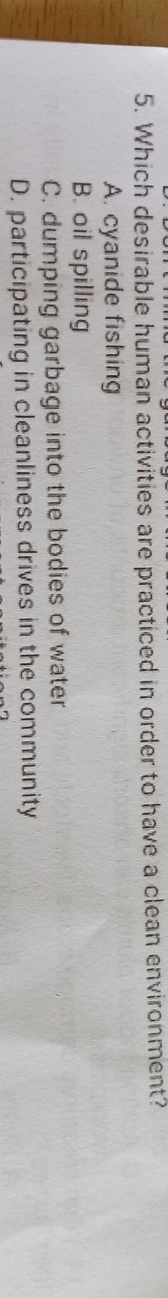 Which desirable human activities are practiced in order to have a clean environment?
A. cyanide fishing
B. oil spilling
C. dumping garbage into the bodies of water
D. participating in cleanliness drives in the community