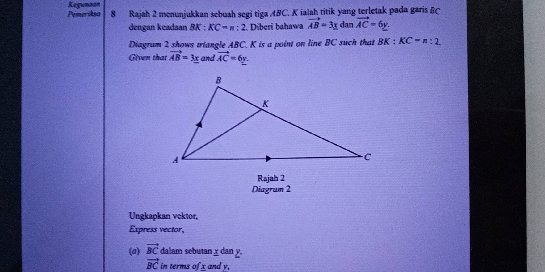 Kegunaan 
Pemeriksa 8 Rajah 2 menunjukkan sebuah segi tiga ABC. K ialah titik yang terletak pada garis BC
dengan keadaan BK : KC=n:2. Diberi bahawa vector AB=3_ x dan vector AC=6y. 
Diagram 2 shows triangle ABC. K is a point on line BC such that BK:KC=n:2. 
Given that vector AB=3_ x and vector AC=6y. 
Rajah 2 
Diagram 2 
Ungkapkan vektor, 
Express vector, 
(a) vector BC dalam sebutan x dan y,
vector BC in terms ofx and y,