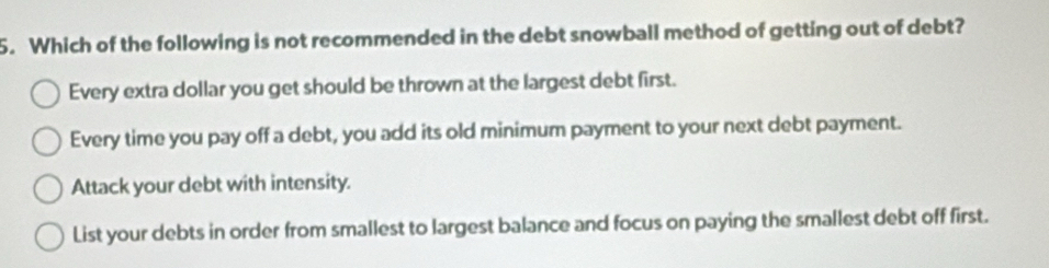 Which of the following is not recommended in the debt snowball method of getting out of debt?
Every extra dollar you get should be thrown at the largest debt first.
Every time you pay off a debt, you add its old minimum payment to your next debt payment.
Attack your debt with intensity.
List your debts in order from smallest to largest balance and focus on paying the smallest debt off first.