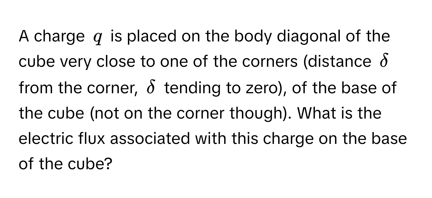 A charge $q$ is placed on the body diagonal of the cube very close to one of the corners (distance $delta$ from the corner, $delta$ tending to zero), of the base of the cube (not on the corner though). What is the electric flux associated with this charge on the base of the cube?