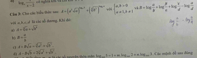 log _x 1/x-2  có nghĩa khí và cm kh
Câu 3: Cho các biểu thức sau: A=(a^3sqrt(a))^log _ab+(sqrt[3](b^2))^log _aa với beginarrayl a,b>0 a!= 1,b!= 1endarray. và B=log  a/b +log  b/c +log  c/d -log  a/d 
với a, b, c,d là các số dương. Khi đó:
a) A=sqrt[3](a)+sqrt(b^4)
b) B= a/b 
c) A+Bsqrt(a)=sqrt[3](a^2)+sqrt(b^7). 
d) A-Bsqrt(b)=2sqrt[3](a^2)+sqrt(b^7). 
H là các số nguyên thỏa mãn log _1605=1+m.log _1602+n.log _3603 Các mệnh đề sau đúng