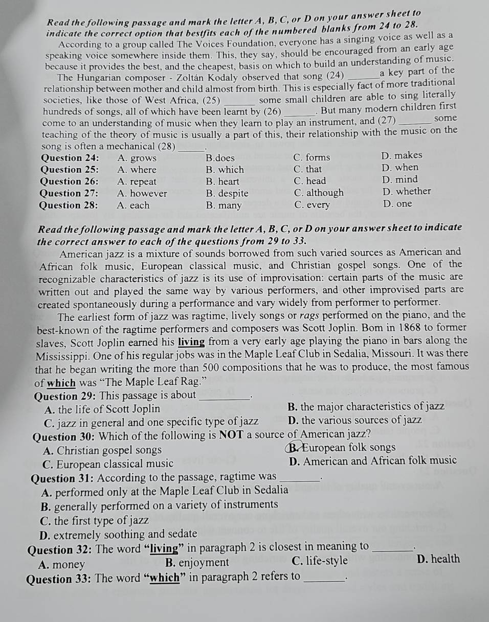 Read the following passage and mark the letter A, B, C, or D on your answer sheet to
indicate the correct option that bestfits each of the numbered blanks from 24 to 28.
According to a group called The Voices Foundation, everyone has a singing voice as well as a
speaking voice somewhere inside them. This, they say, should be encouraged from an early age
because it provides the best, and the cheapest, basis on which to build an understanding of music.
The Hungarian composer - Zoltán Kodaly observed that song (24) _a key part of the
relationship between mother and child almost from birth. This is especially fact of more traditional
societies, like those of West Africa, (25) _some small children are able to sing literally
hundreds of songs, all of which have been learnt by (26) _. But many modern children first
come to an understanding of music when they learn to play an instrument, and (27)_ some
teaching of the theory of music is usually a part of this, their relationship with the music on the
song is often a mechanical (28)_
Question 24: A. grows B.does C. forms D. makes
Question 25: A. where B. which C. that D. when
Question 26: A. repeat B. heart C. head D. mind
Question 27: A. however B. despite C. although D. whether
Question 28: A. each B. many C. every D. one
Read the following passage and mark the letter A, B, C, or D on your answer sheet to indicate
the correct answer to each of the questions from 29 to 33.
American jazz is a mixture of sounds borrowed from such varied sources as American and
African folk music, European classical music, and Christian gospel songs. One of the
recognizable characteristics of jazz is its use of improvisation: certain parts of the music are
written out and played the same way by various performers, and other improvised parts are
created spontaneously during a performance and vary widely from performer to performer.
The earliest form of jazz was ragtime, lively songs or rags performed on the piano, and the
best-known of the ragtime performers and composers was Scott Joplin. Bom in 1868 to former
slaves, Scott Joplin earned his living from a very early age playing the piano in bars along the
Mississippi. One of his regular jobs was in the Maple Leaf Club in Sedalia, Missouri. It was there
that he began writing the more than 500 compositions that he was to produce, the most famous
of which was “The Maple Leaf Rag.”
Question 29: This passage is about_ 。
A. the life of Scott Joplin B. the major characteristics of jazz
C. jazz in general and one specific type of jazz D. the various sources of jazz
Question 30: Which of the following is NOT a source of American jazz?
A. Christian gospel songs B. European folk songs
C. European classical music D. American and African folk music
Question 31: According to the passage, ragtime was_ .
A. performed only at the Maple Leaf Club in Sedalia
B. generally performed on a variety of instruments
C. the first type of jazz
D. extremely soothing and sedate
Question 32: The word “living” in paragraph 2 is closest in meaning to _.
A. money B. enjoyment C. life-style D. health
Question 33: The word “which” in paragraph 2 refers to _.