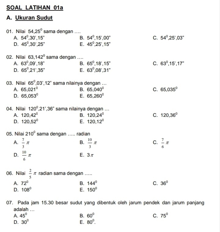 SOAL LATIHAN 01a
A. Ukuran Sudut
01. Nilai 54,25° sama dengan ....
A. 54°,30',15'' B. 54^0,15',00'' C. 54^0,25',03''
D. 45°,30',25'' E. 45^0,25',15''
02. Nilai 63,142° sama dengan ....
A. 63°,09°,18° B. 65^0,18',15'' C. 63^0,15',17''
D. 65^0,21',35'' E. 63°,08',31''
03. Nilai 65^0,03',12'' sama nilainya dengan ...
A. 65,021^0 B. 65,040° C. 65,035^0
D. 65,053^0 E. 65,260°
04. Nilai 120°,21',36'' sama nilainya dengan ...
A. 120,42° B. 120,24° C. 120,36°
D. 120,52° E. 120,12°
05. Nilai 210° sama dengan ..... radian
A.  7/3 π  10/3 π  7/6 π
B.
C.
D.  10/6 π
E. 3π
06. Nilai  2/5 π radian sama dengan .....
A. 72° B. 144° C. 36°
D. 108° E. 150°
07. Pada jam 15.30 besar sudut yang dibentuk oleh jarum pendek dan jarum panjang
adalah ...
A. 45° B. 60° C. 75°
D. 30° E. 80^0.