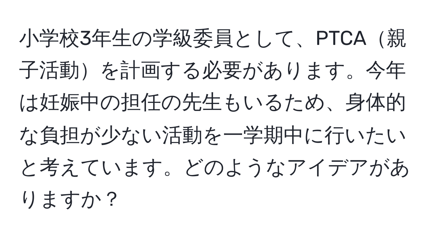 小学校3年生の学級委員として、PTCA親子活動を計画する必要があります。今年は妊娠中の担任の先生もいるため、身体的な負担が少ない活動を一学期中に行いたいと考えています。どのようなアイデアがありますか？