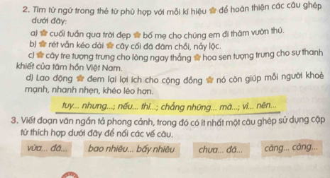 Tìm từ ngữ trong thẻ từ phù hợp với mỗi kí hiệu ® để hoàn thiện các câu ghép
dưới đây:
a) # cuối tuần qua trời đẹp ☆ bố mẹ cho chúng em đi thăm vườn thú,
b) # rét vẫn kéo dài ☆ cây cối đã đâm chồi, nảy lộc.
c) * cây tre tượng trưng cho lòng ngay tháng ☆ hoa sen tượng trung cho sự thanh
khiết của tâm hồn Việt Nam.
d) Lao động ☆ đem lại lợi ích cho cộng đồng # nó còn giúp mỗi người khoè
mạnh, nhanh nhẹn, khéo léo hơn.
tuy... nhưng...; nếu... thi...; chẳng những... mà...; vi... nên...
3. Viết đoạn văn ngắn tả phong cảnh, trong đó có ít nhất một câu ghép sử dụng cặp
từ thích hợp dưới đãy để nối các vế câu.
vừa... đã... bao nhiêu... bấy nhiêu chưa... đã... câng... câng...