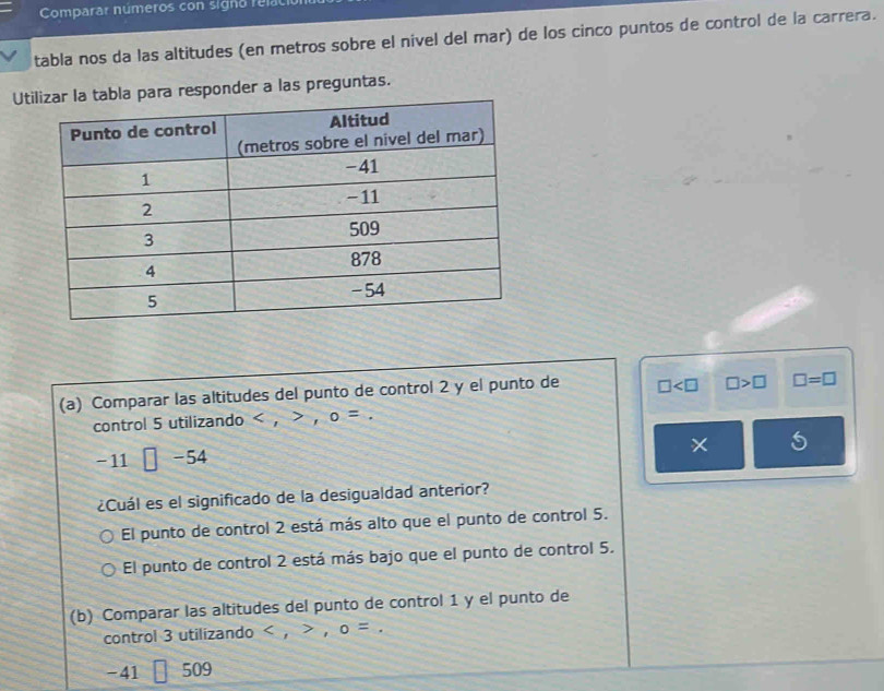 Comparar números con signo relal
tabla nos da las altitudes (en metros sobre el nivel del mar) de los cinco puntos de control de la carrera.
Utla para responder a las preguntas.
(a) Comparar las altitudes del punto de control 2 y el punto de □ □ >□ □ =□
control 5 utilizando , ， o=.
S
-11 □ -54
¿Cuál es el significado de la desigualdad anterior?
El punto de control 2 está más alto que el punto de control 5.
El punto de control 2 está más bajo que el punto de control 5.
(b) Comparar las altitudes del punto de control 1 y el punto de
control 3 utilizando < , a o=
-41 509