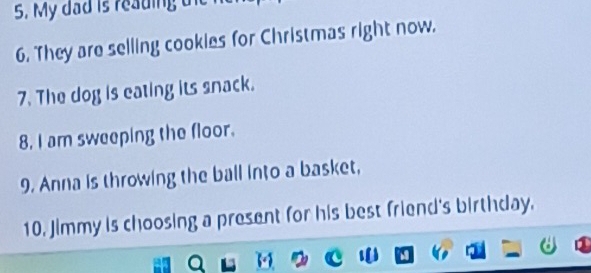 My dad is reading 
6. They are selling cookies for Christmas right now. 
7. The dog is eating its snack. 
8. I am sweeping the floor. 
9. Anna is throwing the ball into a basket, 
10. Jimmy is choosing a present for his best friend's birthday.