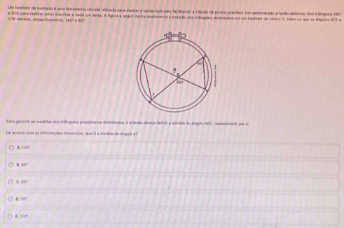 Um bastidor de fordado é uma ferramenta círcular utifizada para manter o tecido esticado, facilitando a criação de poros precisos. Um deterninado arteão delmtou dois trilínguios ABC
e DCE para realizar artas inécritas a cada um deles. A figura a segue ilustra exatamente a posição dos iniânguios delentados em um bastidor da cestro O. Sabe-se que os ánguios BE e 
C14 metem, respectvarente, 145º e 60º
Para garantir as medidas dos triângulos previamente defimitados, o artesão deseja definir a medida do ânguio ABC, representado por a 
De acordo com as informações forecidas, quai é a medida do ângulo x? 
A. 110°
8.50°
0.60°
n 70°
c172°