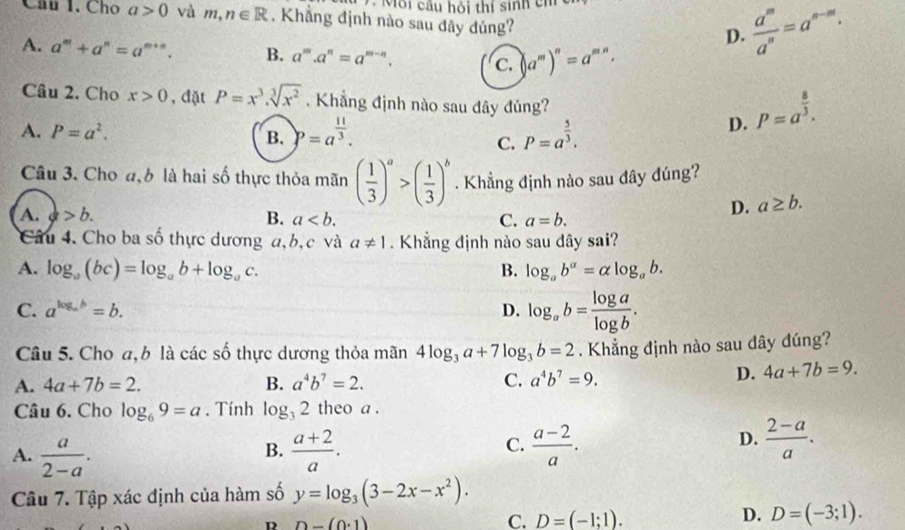 Môi cầu hỏi thí sinh ch
Câu 1. Cho a>0 vàr n,n∈ R. Khăng định nào sau dây đủng?
D.  a^m/a^n =a^(n-m).
A. a^m+a^n=a^(m+n). B. a^m.a^n=a^(m-n). C. (a^m)^n=a^(mn).
Câu 2. Cho x>0 , đặt P=x^3.sqrt[3](x^2). Khẳng định nào sau đây đúng?
A. P=a^2. B. )p=a^(frac 11)3. P=a^(frac 5)3.
D. P=a^(frac 8)3.
C.
Câu 3. Cho đ, b là hai số thực thỏa mãn ( 1/3 )^a>( 1/3 )^b. Khẳng định nào sau đây đúng?
A. a>b. B. a C. a=b.
D. a≥ b.
Câu 4. Cho ba số thực dương a, b, c và a!= 1. Khẳng định nào sau đây sai?
A. log _a(bc)=log _ab+log _ac. B. log _ab^(alpha)=alpha log _ab.
C. a^(log _a)b=b. D. log _ab= log a/log b .
Câu 5. Cho a, b là các số thực dương thỏa mãn 4log _3a+7log _3b=2. Khẳng định nào sau đây đúng?
A. 4a+7b=2. B. a^4b^7=2. C. a^4b^7=9.
D. 4a+7b=9.
Câu 6. Cho log _69=a. Tính log _32 theo a .
B.
A.  a/2-a .  (a+2)/a .
C.  (a-2)/a .  (2-a)/a .
D.
Câu 7. Tập xác định của hàm số y=log _3(3-2x-x^2).
R n-(0· 1)
D.
C. D=(-1;1). D=(-3;1).