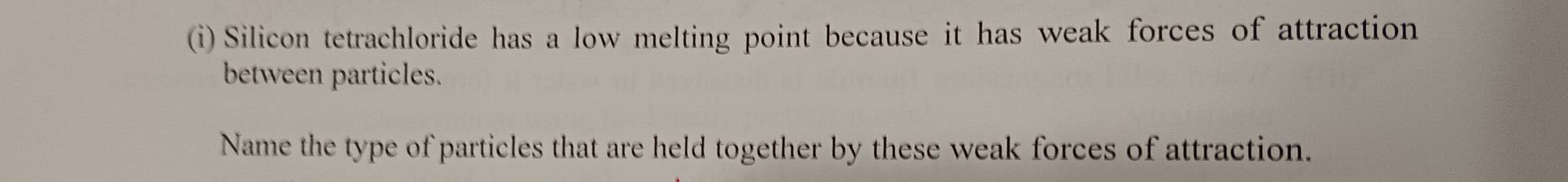 Silicon tetrachloride has a low melting point because it has weak forces of attraction 
between particles. 
Name the type of particles that are held together by these weak forces of attraction.