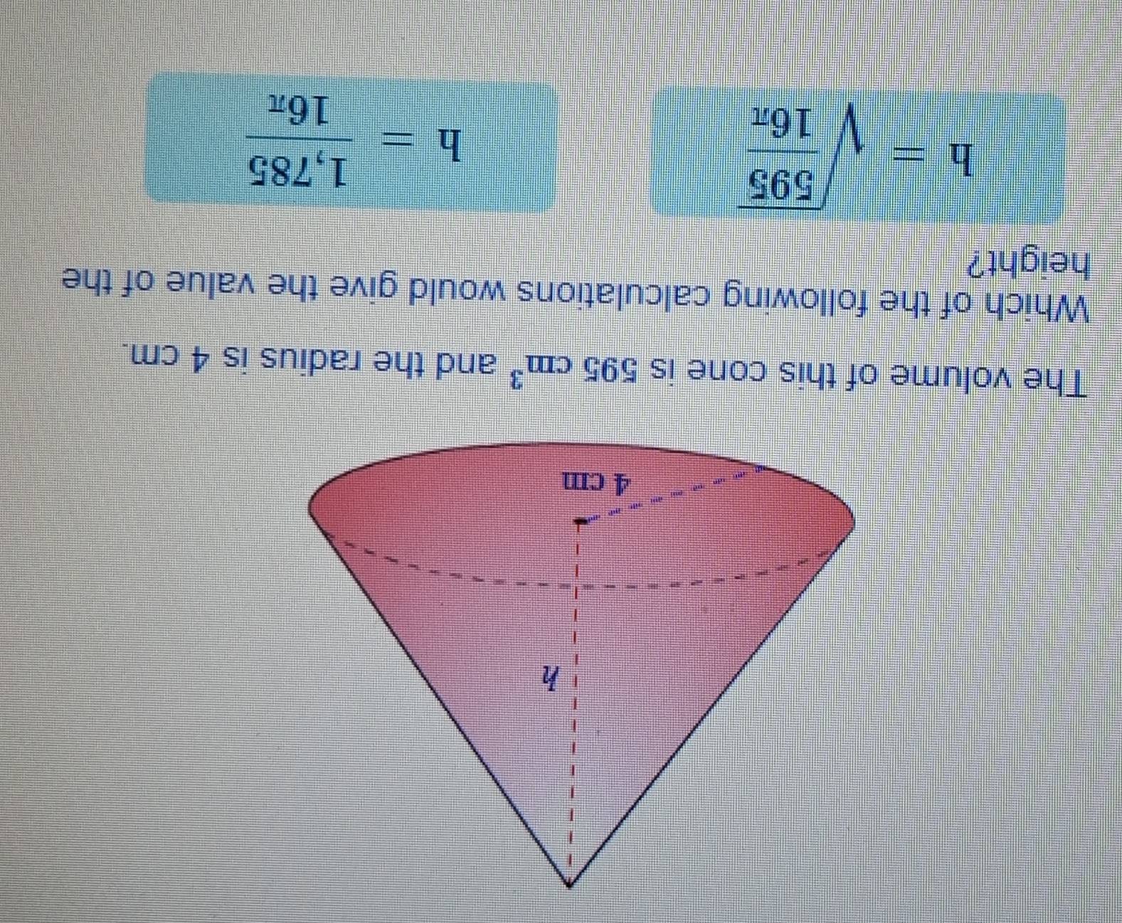 The volume of this cone is 595cm^3 and the radius is 4 cm.
Which of the following calculations would give the value of the
height?
h=sqrt(frac 595)16π 
h= (1,785)/16π  