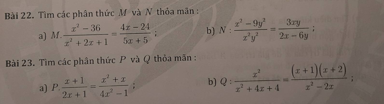 Tìm các phân thức Mô và N thỏa mãn : 
b) 
a) M.  (x^2-36)/x^2+2x+1 = (4x-24)/5x+5 ; N: (x^2-9y^2)/x^2y^2 = 3xy/2x-6y ; 
Bài 23. Tìm các phân thức P và Q thỏa mãn : 
a) P. (x+1)/2x+1 = (x^2+x)/4x^2-1 ;  x^2/x^2+4x+4 = ((x+1)(x+2))/x^2-2x ; 
b) 《 .