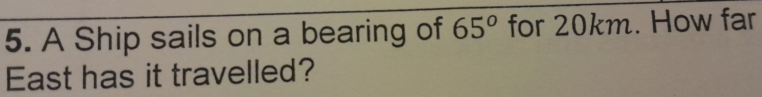A Ship sails on a bearing of 65° for 20km. How far 
East has it travelled?