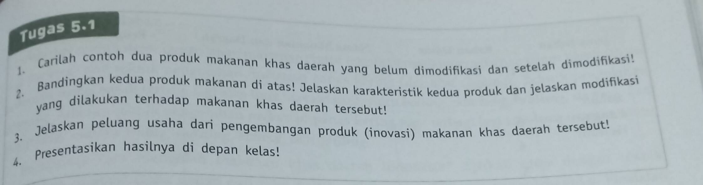 Tugas 5.1 
1. Carilah contoh dua produk makanan khas daerah yang belum dimodifikasi dan setelah dimodifikasi! 
2. Bandingkan kedua produk makanan di atas! Jelaskan karakteristik kedua produk dan jelaskan modifikasi 
yang dilakukan terhadap makanan khas daerah tersebut! 
3. Jelaskan peluang usaha dari pengembangan produk (inovasi) makanan khas daerah tersebut! 
4. Presentasikan hasilnya di depan kelas!