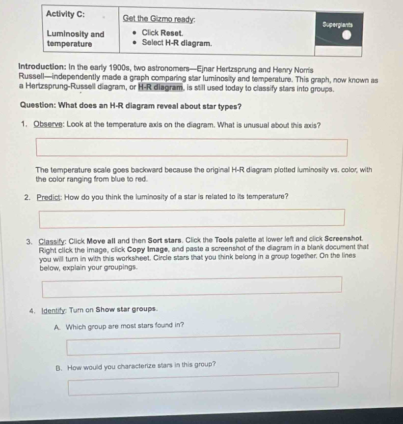 oduction: In the early 1900s, two astronomers—Ejnar Hertzsprung and Henry Norris 
Russell—independently made a graph comparing star luminosity and temperature. This graph, now known as 
a Hertzsprung-Russell diagram, or H-R diagram, is still used today to classify stars into groups. 
Question: What does an H-R diagram reveal about star types? 
1. Observe: Look at the temperature axis on the diagram. What is unusual about this axis? 
The temperature scale goes backward because the original H-R diagram plotted luminosity vs. color, with 
the color ranging from blue to red. 
2. Predict: How do you think the luminosity of a star is related to its temperature? 
3. Classify: Click Move all and then Sort stars. Click the Tools palette at lower left and click Screenshot. 
Right click the image, click Copy Image, and paste a screenshot of the diagram in a blank document that 
you will turn in with this worksheet. Circle stars that you think belong in a group together. On the lines 
below, explain your groupings. 
4. Identify: Turn on Show star groups. 
A. Which group are most stars found in? 
B. How would you characterize stars in this group?