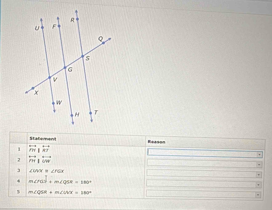 Statement Reason 
1 overleftrightarrow FH||overleftrightarrow RT
2 overleftrightarrow FH|overleftrightarrow UW
3 ∠ UVX≌ ∠ FGX
4 m∠ FGX+m∠ QSR=180°
5 m∠ QSR+m∠ UVX=180°