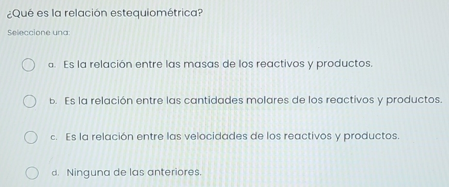 ¿Qué es la relación estequiométrica?
Seleccione una:
a. Es la relación entre las masas de los reactivos y productos.
b. Es la relación entre las cantidades molares de los reactivos y productos.
c. Es la relación entre las velocidades de los reactivos y productos.
d. Ninguna de las anteriores.