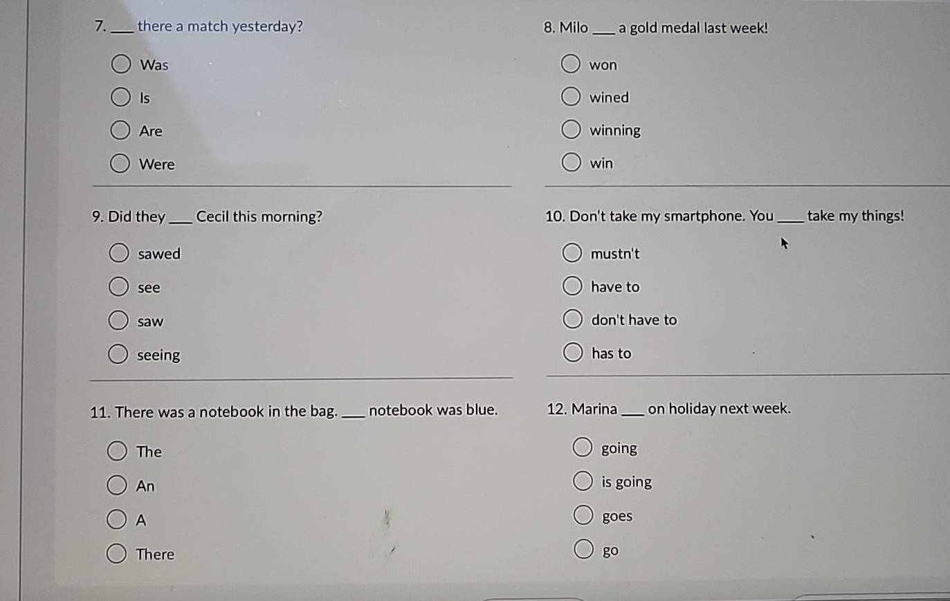 7._ there a match yesterday? 8. Milo _a gold medal last week!
Was won
Is wined
Are winning
Were win
9. Did they _Cecil this morning? 10. Don't take my smartphone. You _take my things!
sawed mustn't
see have to
saw don't have to
seeing has to
11. There was a notebook in the bag._ notebook was blue. 12. Marina _on holiday next week.
The going
An is going
A goes
There go
