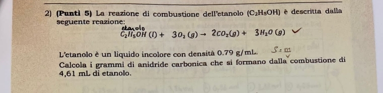 (Punti 5) La reazione di combustione delletanolo (C_2H_5OH) è descritta dalla 
seguente reazione: etasol
C_2H_5OH(l)+3O_2(g)to 2CO_2(g)+3H_2O(g)
L'etanolo è un liquido incolore con densità 0.79 g/mL. 
Calcola i grammi di anidride carbonica che si formano dalla combustione di
4,61 mL di etanolo.