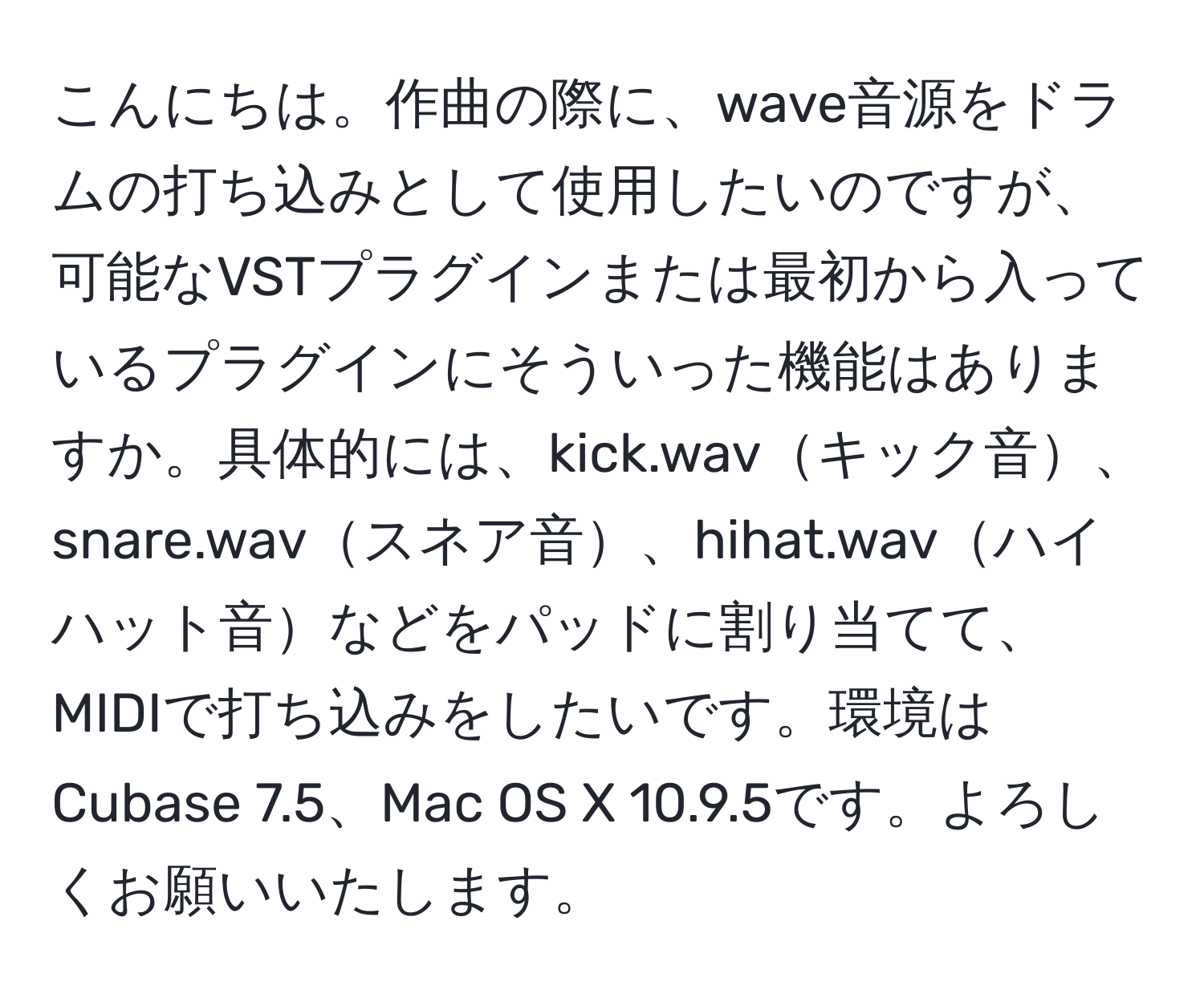 こんにちは。作曲の際に、wave音源をドラムの打ち込みとして使用したいのですが、可能なVSTプラグインまたは最初から入っているプラグインにそういった機能はありますか。具体的には、kick.wavキック音、snare.wavスネア音、hihat.wavハイハット音などをパッドに割り当てて、MIDIで打ち込みをしたいです。環境はCubase 7.5、Mac OS X 10.9.5です。よろしくお願いいたします。