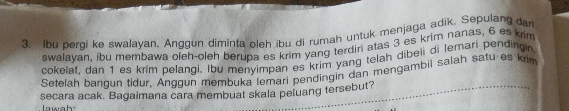 Ibu pergi ke swalayan. Anggun diminta oleh ibu di rumah untuk menjaga adik. Sepulang dari 
swalayan, ibu membawa oleh-oleh berupa es krim yang terdiri atas 3 es krim nanas, 6 es krim 
cokelat, dan 1 es krim pelangi. Ibu menyimpan es krim yang telah dibeli di lemari pendingin. 
Setelah bangun tidur, Anggun membuka lemari pendingin dan mengambil salah satu es krim 
secara acak. Bagaimana cara membuat skala peluang tersebut? 
lawab: