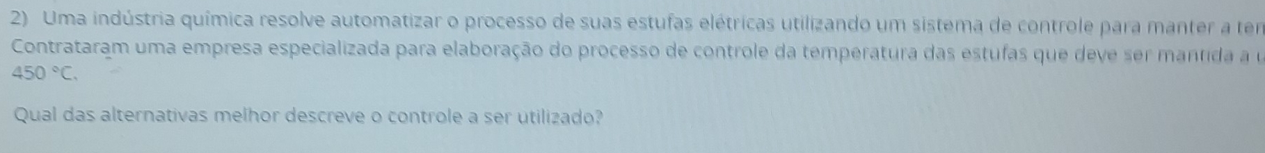 Uma indústria química resolve automatizar o processo de suas estufas elétricas utilizando um sistema de controle para manter a tem 
Contrataram uma empresa especializada para elaboração do processo de controle da temperatura das estufas que deve ser mantida a e
450°C. 
Qual das alternativas melhor descreve o controle a ser utilizado?