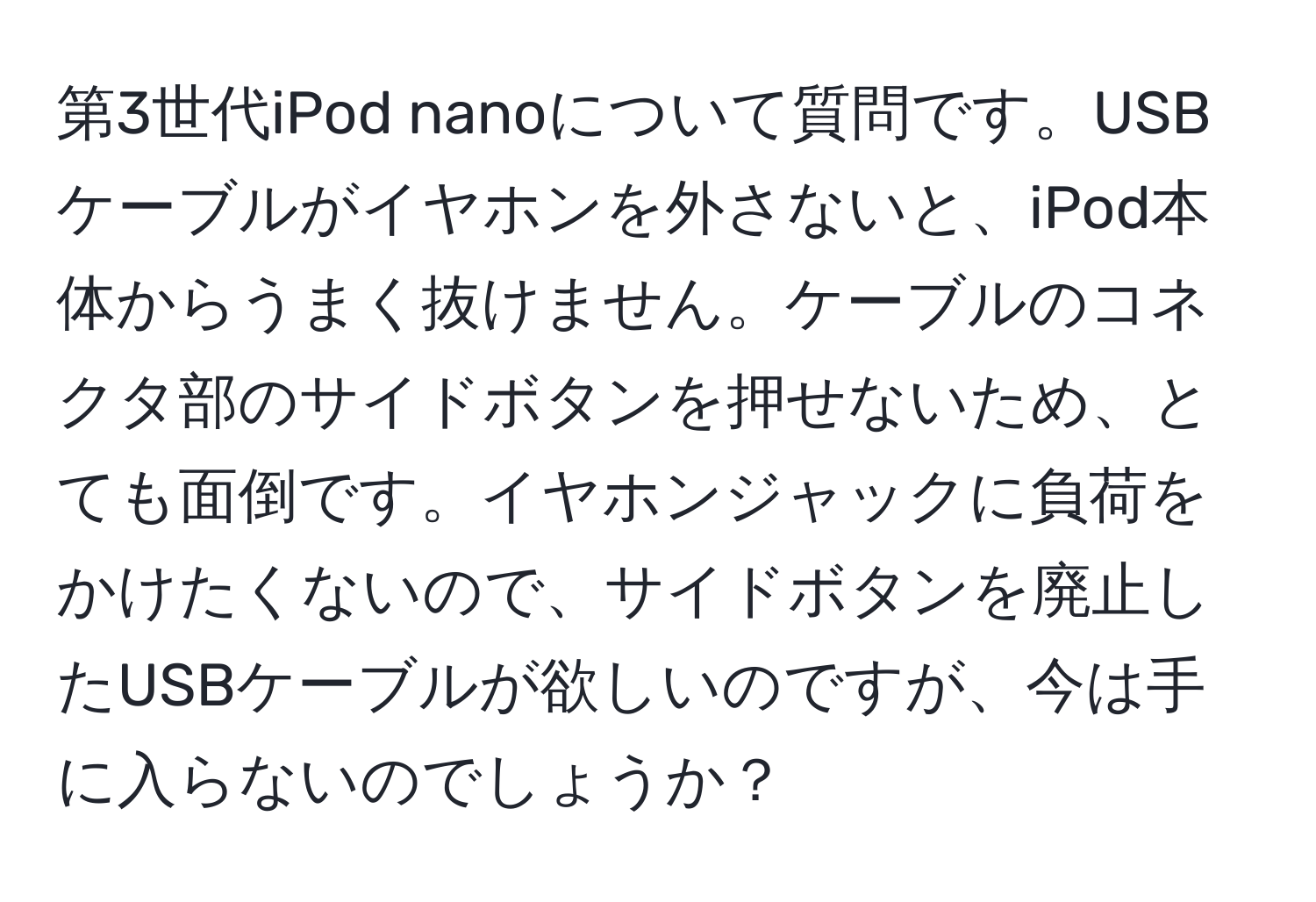 第3世代iPod nanoについて質問です。USBケーブルがイヤホンを外さないと、iPod本体からうまく抜けません。ケーブルのコネクタ部のサイドボタンを押せないため、とても面倒です。イヤホンジャックに負荷をかけたくないので、サイドボタンを廃止したUSBケーブルが欲しいのですが、今は手に入らないのでしょうか？