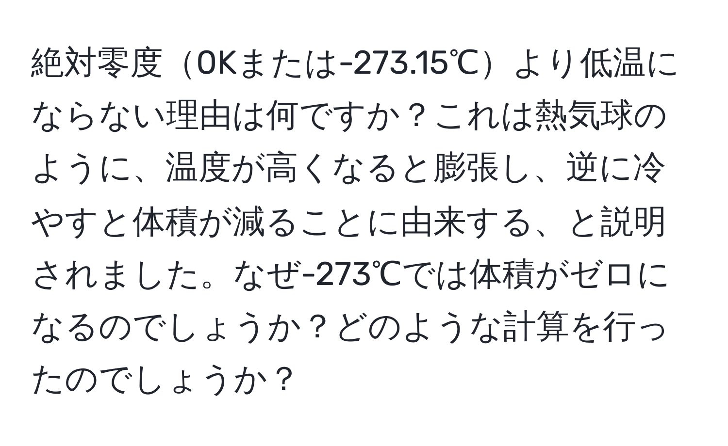 絶対零度0Kまたは-273.15℃より低温にならない理由は何ですか？これは熱気球のように、温度が高くなると膨張し、逆に冷やすと体積が減ることに由来する、と説明されました。なぜ-273℃では体積がゼロになるのでしょうか？どのような計算を行ったのでしょうか？