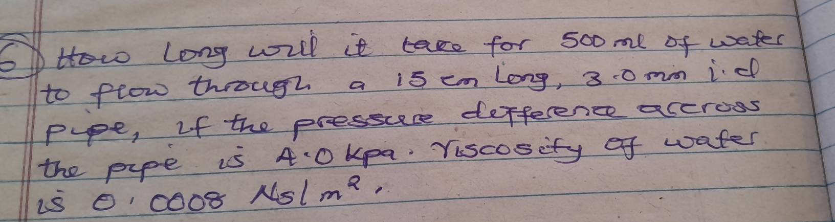 OHow Long will it tase for sooml of water 
to flow through a is cm long, 30 mm id 
ppe, If the pressuese defference accross 
the pipe is 4:0 kpa. Viscosity of water 
is 0coos Nslm^2