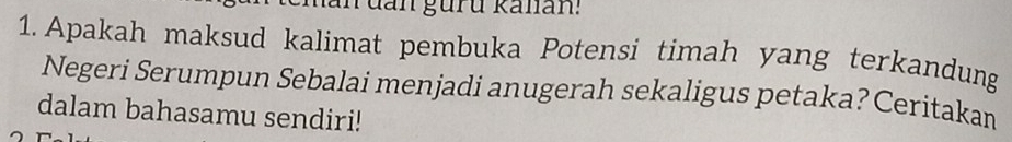 an đan guru kalan: 
1. Apakah maksud kalimat pembuka Potensi timah yang terkandung 
Negeri Serumpun Sebalai menjadi anugerah sekaligus petaka? Ceritakan 
dalam bahasamu sendiri!