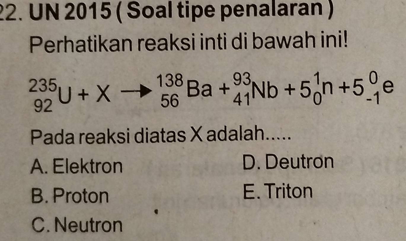 UN 2015 ( Soal tipe penalaran )
Perhatikan reaksi inti di bawah ini!
_(92)^(235)U+Xto _(56)^(138)Ba+_(41)^(93)Nb+5_0^1n+5_(-1)^0e
Pada reaksi diatas X adalah.....
A. Elektron
D. Deutron
B. Proton E. Triton
C. Neutron