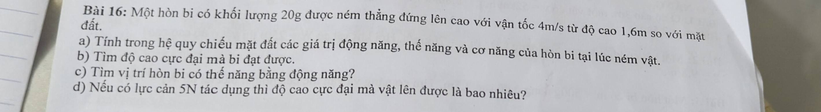 Một hòn bi có khối lượng 20g được ném thẳng đứng lên cao với vận tốc 4m/s từ độ cao 1,6m so với mặt 
đất. 
a) Tính trong hệ quy chiếu mặt đất các giá trị động năng, thế năng và cơ năng của hòn bi tại lúc ném vật. 
b) Tìm độ cao cực đại mà bi đạt được. 
c) Tìm vị trí hòn bi có thế năng bằng động năng? 
d) Nếu có lực cản 5N tác dụng thì độ cao cực đại mà vật lên được là bao nhiêu?