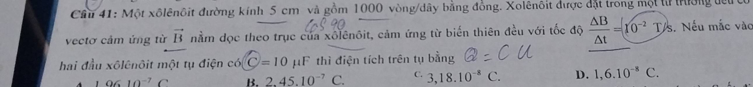 Một xôlênôit đường kính 5 cm và gồm 1000 vòng/dây bằng đồng. Xolênôit được đặt trong một lừ trường đêu
vectơ cảm ứng từ vector B nằm dọc theo trục của xôlênôit, cảm ứng từ biến thiên đều với tốc độ  △ B/△ t =□ 10^(-2)T/s. Nếu mắc vào
hai đầu xôlênôit một tụ điện ở 6C=10 μF thì điện tích trên tụ bằng
10610^(-7)C
B. 2,45.10^(-7) C.
C. 3, 18.10^(-8)C. D. 1, 6.10^(-8)C.