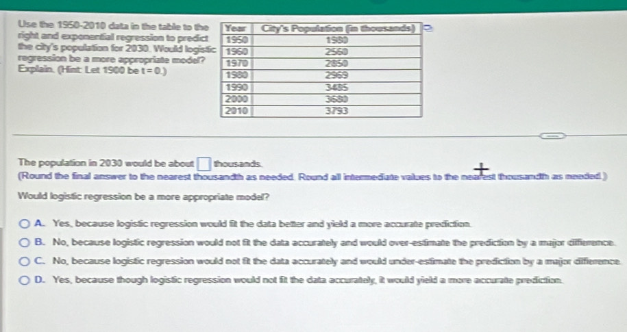 Use the 1950-2010 data in the table to th
right and exponential regression to predi
the city's population for 2030. Would logis
regression be a more appropriate model?
Explain. (Hint: Let 1900 be t=0.)
The population in 2030 would be about □ thousands
(Round the final answer to the nearest thousandth as needed. Round all intermediate values to the nearest thousandh as needed.)
Would logistic regression be a more appropriate model?
A. Yes, because logistic regression would fit the data better and yield a more accurate prediction.
B. No, because logistic regression would not fit the data accurately and would over-estfimate the prediction by a major diffierence.
C. No, because logistic regression would not fit the data accurately and would under-estimate the prediction by a major difference.
D. Yes, because though logistic regression would not fit the data accurately, it would yield a more accurate prediction.